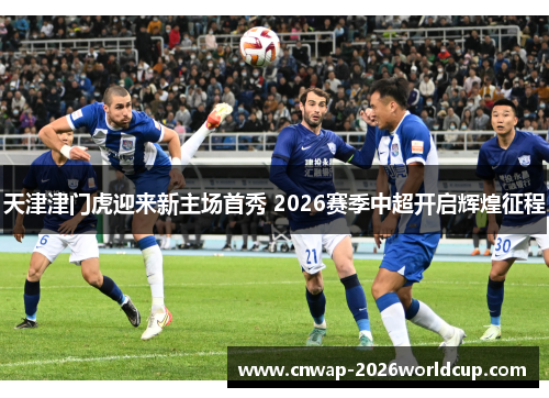 天津津门虎迎来新主场首秀 2026赛季中超开启辉煌征程