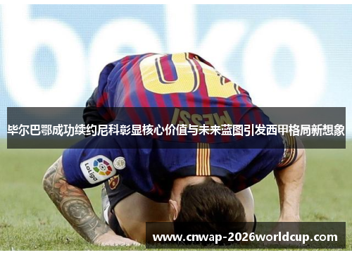 毕尔巴鄂成功续约尼科彰显核心价值与未来蓝图引发西甲格局新想象