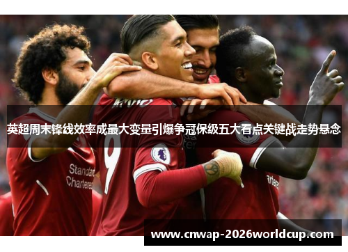 英超周末锋线效率成最大变量引爆争冠保级五大看点关键战走势悬念