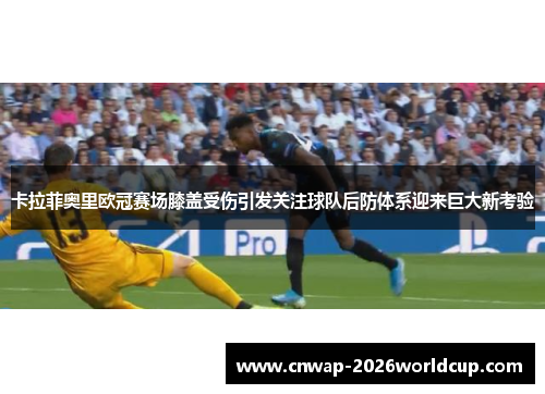 卡拉菲奥里欧冠赛场膝盖受伤引发关注球队后防体系迎来巨大新考验