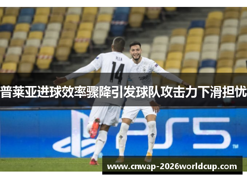 普莱亚进球效率骤降引发球队攻击力下滑担忧