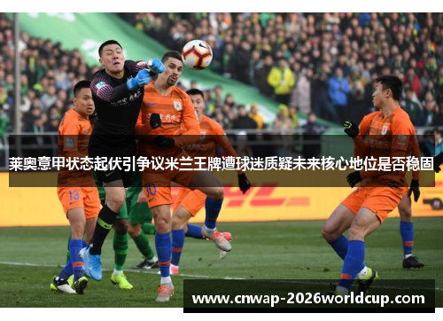 莱奥意甲状态起伏引争议米兰王牌遭球迷质疑未来核心地位是否稳固