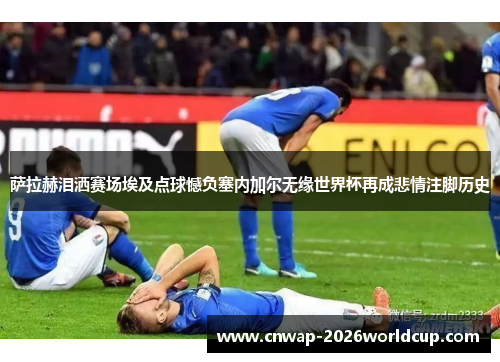 萨拉赫泪洒赛场埃及点球憾负塞内加尔无缘世界杯再成悲情注脚历史
